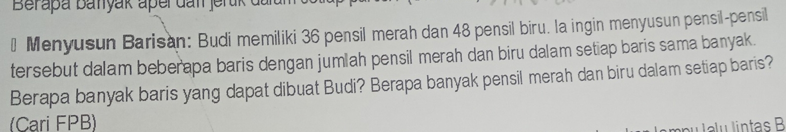 Berapa batyak aper dan jerük dan 
* Menyusun Barisan: Budi memiliki 36 pensil merah dan 48 pensil biru. la ingin menyusun pensil-pensil 
tersebut dalam beberapa baris dengan jumlah pensil merah dan biru dalam setiap baris sama banyak. 
Berapa banyak baris yang dapat dibuat Budi? Berapa banyak pensil merah dan biru dalam setiap baris? 
(Cari FPB) 
pu lalu lintas B