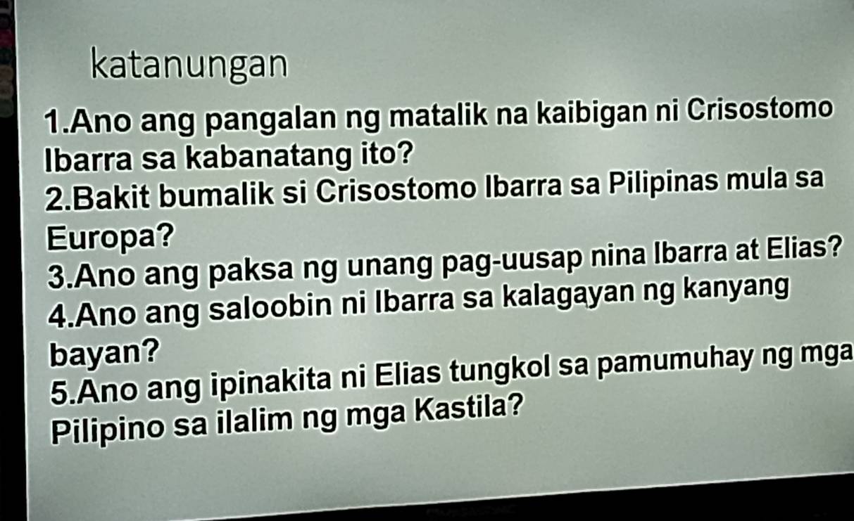 katanungan 
1.Ano ang pangalan ng matalik na kaibigan ni Crisostomo 
Ibarra sa kabanatang ito? 
2.Bakit bumalik si Crisostomo Ibarra sa Pilipinas mula sa 
Europa? 
3.Ano ang paksa ng unang pag-uusap nina Ibarra at Elias? 
4.Ano ang saloobin ni Ibarra sa kalagayan ng kanyang 
bayan? 
5.Ano ang ipinakita ni Elias tungkol sa pamumuhay ng mga 
Pilipino sa ilalim ng mga Kastila?