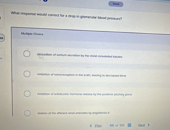 Saved
What response would correct for a drop in glomerular blood pressure?
Multiple Choice
stimulation of sodium secretion by the distal convoluted tubules
inhibition of osmoreceptors in the brain, leading to decreased thirst
inhibition of antidiuretic hormone release by the posterior pituitary gland
dilation of the afferent renal arterioles by angiotensin I
Prev 66 of 100 Next