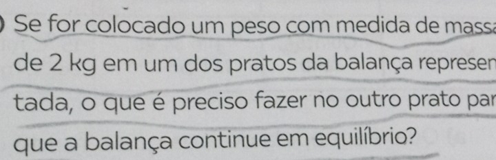 Se for colocado um peso com medida de massa 
de 2 kg em um dos pratos da balança represen 
tada, o que é preciso fazer no outro prato par 
que a balança continue em equilíbrio?