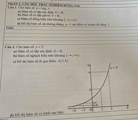 pPhản 2. Cầu hồi trác nghiệm đúng, sai
Câu 1. Cho hàm số y=log _ax
a) Hàm số có tập xác định D=R.
b) Hàm số có tập giá trị T=R.
c) Hàm số đồng biến trên khoảng (-∈fty ;+∈fty ).
đ) Đồ thị hàm số cất đường thắng y=1 tại điểm có hoành độ bằng 3.
Giải:
Câu 2. Cho hàm số y=2'.
a) Hàm số có tập xác định D=R.
b) Hàm số nghịch biến trên khoảng (-∈fty ;+∈fty )
c) Đồ thị hàm số đi qua điểm 
d) Đồ thị hàm số có hình sau bên
