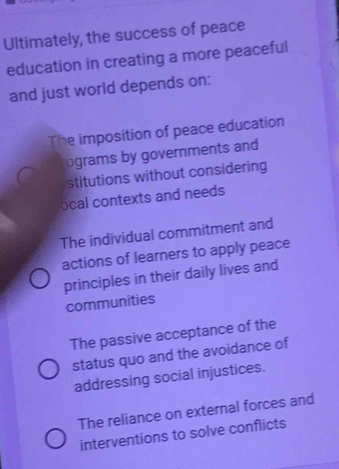 Ultimately, the success of peace
education in creating a more peaceful
and just world depends on:
The imposition of peace education
ograms by governments and
stitutions without considering
ocal contexts and needs
The individual commitment and
actions of learners to apply peace
principles in their daily lives and
communities
The passive acceptance of the
status quo and the avoidance of
addressing social injustices.
The reliance on external forces and
interventions to solve conflicts