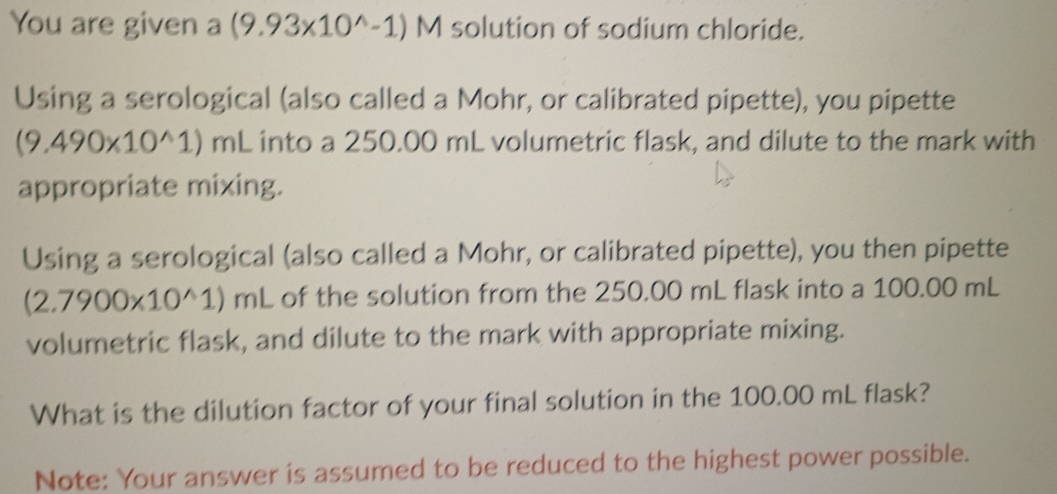 You are given a (9.93* 10^(wedge)-1) M solution of sodium chloride. 
Using a serological (also called a Mohr, or calibrated pipette), you pipette
(9.490* 10^(wedge)1)mL into a 250.00 mL volumetric flask, and dilute to the mark with 
appropriate mixing. 
Using a serological (also called a Mohr, or calibrated pipette), you then pipette
(2.7900* 10^(wedge)1)mL of the solution from the 250.00 mL flask into a 100.00 mL
volumetric flask, and dilute to the mark with appropriate mixing. 
What is the dilution factor of your final solution in the 100.00 mL flask? 
Note: Your answer is assumed to be reduced to the highest power possible.