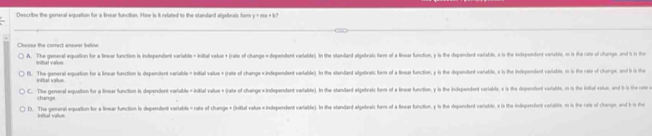 Describe the general equation for a linear function. How is it related to the standard algobraic form y = mx + b?
Choose the correct answer below
A. The general equation for a linear function is independent variable = initial value + (rate of change × dependent variable). In the standard algebraic form of a linear function, y is the dependent variable, x is the independent variable, nt is the rate of chenge and b is th
B. The general equation for a linear function is dependent variable = Initial valus +(rate of change ×independent variable). In the standard algebraic form of a linear function, y is the depondent variable, x is the independent variatés, m is the rate of change, nd is th
initial value
C. The general equation for a linear function is dependent variable = initial value + (rate of change x independent variable). In the standard algebralc form of a linear function, y is the independent variabla, x is the dependent varlable, m is the initial valu, and is the rat 
change
D. The general equation for a linear function is dependent variable = rate of change + (Initial value × independent variable). In the standard algebraic form of a linear function, y is the dependent variable, x is the independent variable, m is (he rate of change, and i th
initial value