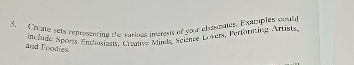 Create sets representing the various interests of your classmates. Examples could 
include Sports Enthusiasts, Creative Minds, Science Lovers, Performing Artists, 
and Foodies.