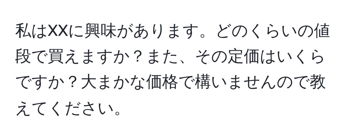 私はXXに興味があります。どのくらいの値段で買えますか？また、その定価はいくらですか？大まかな価格で構いませんので教えてください。