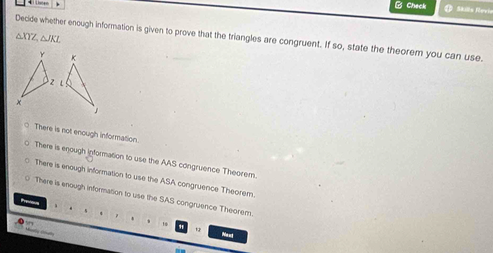 Listen
C Check Skills Revie
△ XYZ, △ JKL Decide whether enough information is given to prove that the triangles are congruent. If so, state the theorem you can use.
There is not enough information.
There is enough information to use the AAS congruence Theorem.
There is enough information to use the ASA congruence Theorem.
There is enough information to use the SAS congruence Theorem.
Previous
5
7 。 9 10 11 12
Mosty Uoary
Next