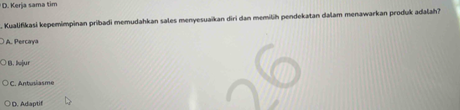 D. Kerja sama tim
. Kualifikasi kepemimpinan pribadi memudahkan sales menyesuaikan diri dan memilih pendekatan dalam menawarkan produk adalah?
A. Percaya
B. Jujur
C. Antusiasme
D. Adaptif