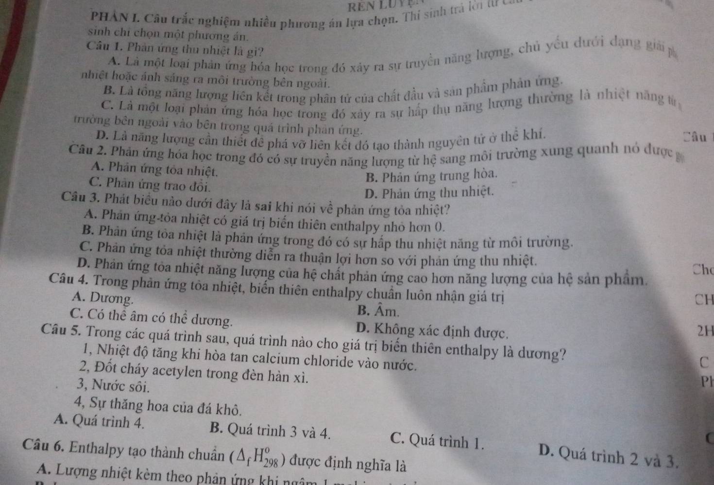 REN LUY
PHẢN I. Câu trắc nghiệm nhiều phương án lựa chọn. Thí sinh trả lờn tư ở
sinh chỉ chọn một phương án.
Câu 1. Phản ứng thu nhiệt là gi?
A. Là một loại phản ứng hóa học trong đó xảy ra sự truyền năng lượng, chủ yếu dưới dạng giải p
nhiệt hoặc ánh sáng ra môi trường bên ngoài.
B. Là tổng năng lượng liên kết trong phân tử của chất đầu và sản phẩm phản ứng.
C. Là một loại phản ứng hóa học trong đó xảy ra sự hấp thụ năng hượng thường là nhiệt năng từ
trường bên ngoài vào bên trong quá trình phản ứng.
D. Là năng lượng cần thiết đề phá vỡ liên kết đó tạo thành nguyên tử ở thể khí.
Câu
Câu 2. Phản ứng hóa học trong đó có sự truyền năng lượng từ hệ sang môi trường xung quanh nó được g
A. Phản ứng tỏa nhiệt.
B. Phản ứng trung hòa.
C. Phân ứng trao đồi.
D. Phản ứng thu nhiệt.
Câu 3. Phát biểu nào dưới đây là sai khi nói về phản ứng tỏa nhiệt?
A. Phản ứng-tỏa nhiệt có giá trị biển thiên enthalpy nhỏ hơn 0.
B. Phản ứng tỏa nhiệt là phản ứng trong đó có sự hấp thu nhiệt năng từ môi trường.
C. Phản ứng tỏa nhiệt thường diễn ra thuận lợi hơn so với phản ứng thu nhiệt.
D. Phản ứng tòa nhiệt năng lượng của hệ chất phản ứng cao hơn năng lượng của hệ sản phẩm.
Ch
Câu 4. Trong phản ứng tòa nhiệt, biển thiên enthalpy chuẩn luôn nhận giá trị
A. Dương. CH
B. Âm.
C. Có thể âm có thể dương. D. Không xác định được.
2H
Câu 5. Trong các quá trình sau, quá trình nào cho giá trị biến thiên enthalpy là dương? C
1, Nhiệt độ tăng khi hòa tan calcium chloride vào nước. Ph
2, Đốt cháy acetylen trong đèn hàn xì.
3, Nước sôi.
4, Sự thăng hoa của đá khô.
A. Quá trình 4. B. Quá trình 3 và 4. C. Quá trình 1.
(
Câu 6. Enthalpy tạo thành chuân (△ _fH_(298)^o) được định nghĩa là
D. Quá trình 2 và 3.
A. Lượng nhiệt kèm theo phản ứng khi ngâm