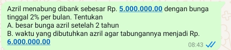 Azril menabung dibank sebesar Rp. 5.000.000.00 dengan bunga 
tinggal 2% per bulan. Tentukan 
A. besar bunga azril setelah 2 tahun 
B. waktu yang dibutuhkan azril agar tabungannya menjadi Rp.
6.000.000.00
08:43