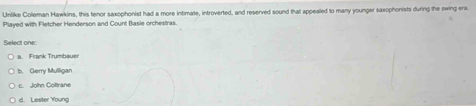 Unlike Coleman Hawkins, this tenor saxophonist had a more intimate, introverted, and reserved sound that appealed to many younger saxophonists during the swing era.
Played with Fletcher Henderson and Count Basie orchestras.
Select one:
a. Frank Trumbauer
b. Gerry Mulligan
c. John Coltrane
d. Lester Young