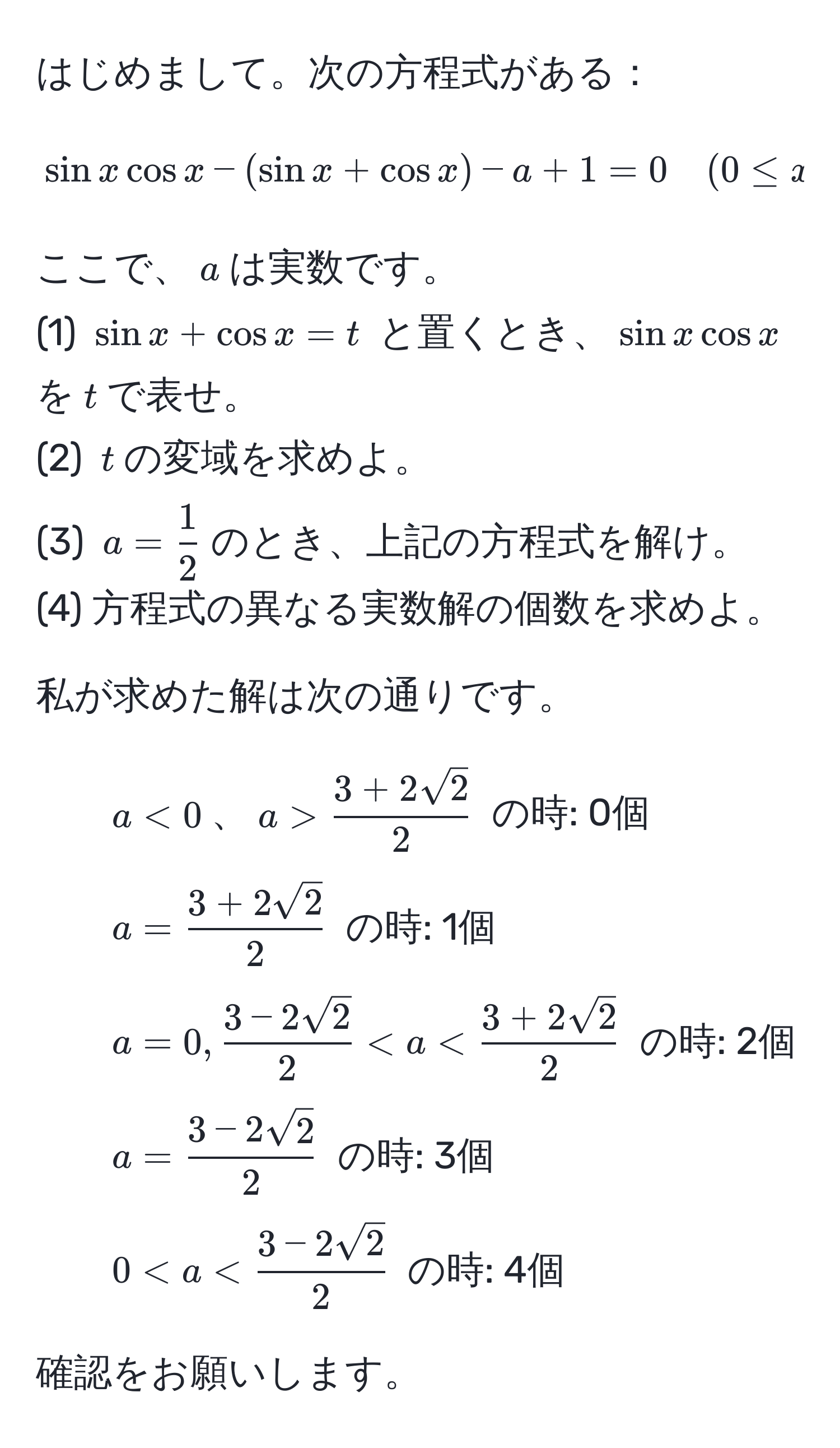 はじめまして。次の方程式がある：  
[
sin x cos x - (sin x + cos x) - a + 1 = 0 quad (0 ≤ x ≤ 360)
]  
ここで、$a$は実数です。  
(1) $sin x + cos x = t$ と置くとき、$sin x cos x$を$t$で表せ。  
(2) $t$の変域を求めよ。  
(3) $a =  1/2 $のとき、上記の方程式を解け。  
(4) 方程式の異なる実数解の個数を求めよ。  

私が求めた解は次の通りです。  
- $a < 0$、$a >  (3 + 2sqrt(2))/2 $ の時: 0個  
- $a =  (3 + 2sqrt(2))/2 $ の時: 1個  
- $a = 0,  (3 - 2sqrt(2))/2  < a <  (3 + 2sqrt(2))/2 $ の時: 2個  
- $a =  (3 - 2sqrt(2))/2 $ の時: 3個  
- $0 < a <  (3 - 2sqrt(2))/2 $ の時: 4個  

確認をお願いします。