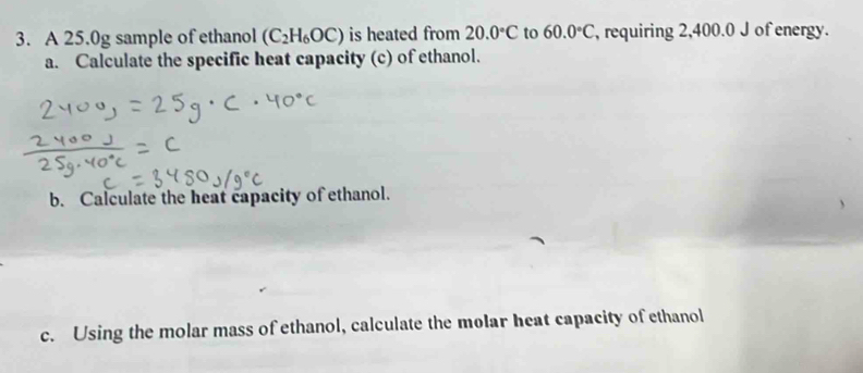 A 25.0g sample of ethanol (C_2H_6OC) is heated from 20.0°C to 60.0°C , requiring 2,400.0 J of energy. 
a. Calculate the specific heat capacity (c) of ethanol. 
b. Calculate the heat capacity of ethanol. 
c. Using the molar mass of ethanol, calculate the molar heat capacity of ethanol