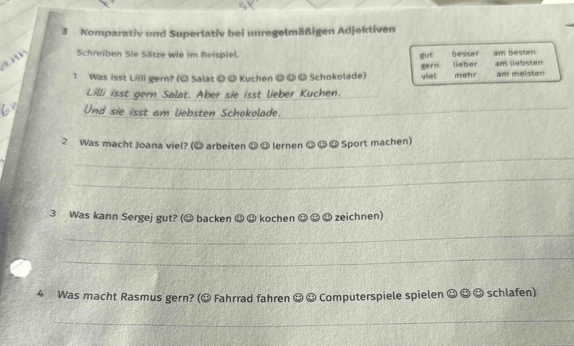 Komparativ und Superlativ bei unregelmäßigen Adjektiven 
Schreiben Sie Sätze wie im Beispiel. gut besser am besten 
√ 
gern lieber am liebsten 
1 Was isst Lilli gern? (O Salat O☺ Kuchen ☺ ☺ ☺ Schokolade) viel mehr am meisten 
Lilli isst gern Salat. Aber sie isst lieber Kuchen. 
Und sie isst am liebsten Schokolade. 
_ 
2 Was macht Joana viel? (O arbeiten ☺ ☺ lernen ☺ ☺ ☺ Sport machen) 
_ 
_ 
3 Was kann Sergej gut? (☺ backen ☺ ☺ kochen odot odot ☺ zeichnen) 
_ 
_ 
4 Was macht Rasmus gern? (© Fahrrad fahren odot e Computerspiele spielen ☺ ☺ ☺ schlafen) 
_