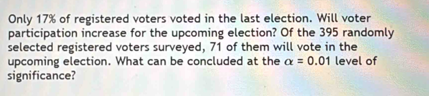 Only 17% of registered voters voted in the last election. Will voter 
participation increase for the upcoming election? Of the 395 randomly 
selected registered voters surveyed, 71 of them will vote in the 
upcoming election. What can be concluded at the alpha =0.01 level of 
significance?