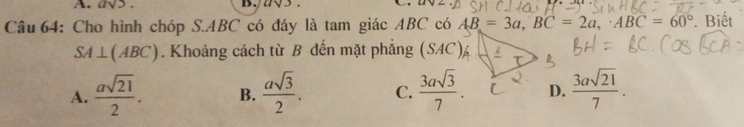 asqrt(5). D. as
Câu 64: Cho hình chóp S. ABC có đáy là tam giác ABC có AB=3a, BC=2a,· ABC=60°. Biết
SA⊥ (ABC). Khoảng cách từ B đến mặt phẳng (SAC) 5
A.  asqrt(21)/2 .  asqrt(3)/2 . 
B.
C.  3asqrt(3)/7 .  3asqrt(21)/7 . 
D.