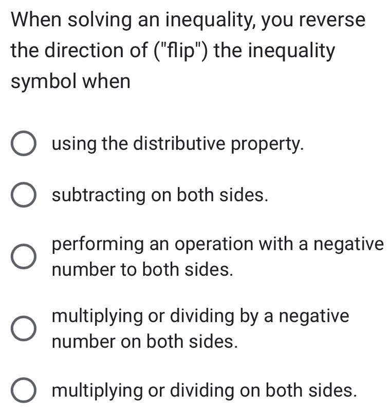 When solving an inequality, you reverse
the direction of ("flip") the inequality
symbol when
using the distributive property.
subtracting on both sides.
performing an operation with a negative
number to both sides.
multiplying or dividing by a negative
number on both sides.
multiplying or dividing on both sides.