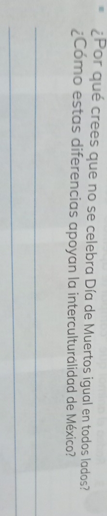 ¿Por qué crees que no se celebra Día de Muertos igual en todos lados? 
¿Como estas diferencias apoyan la interculturalidad de México? 
_ 
_