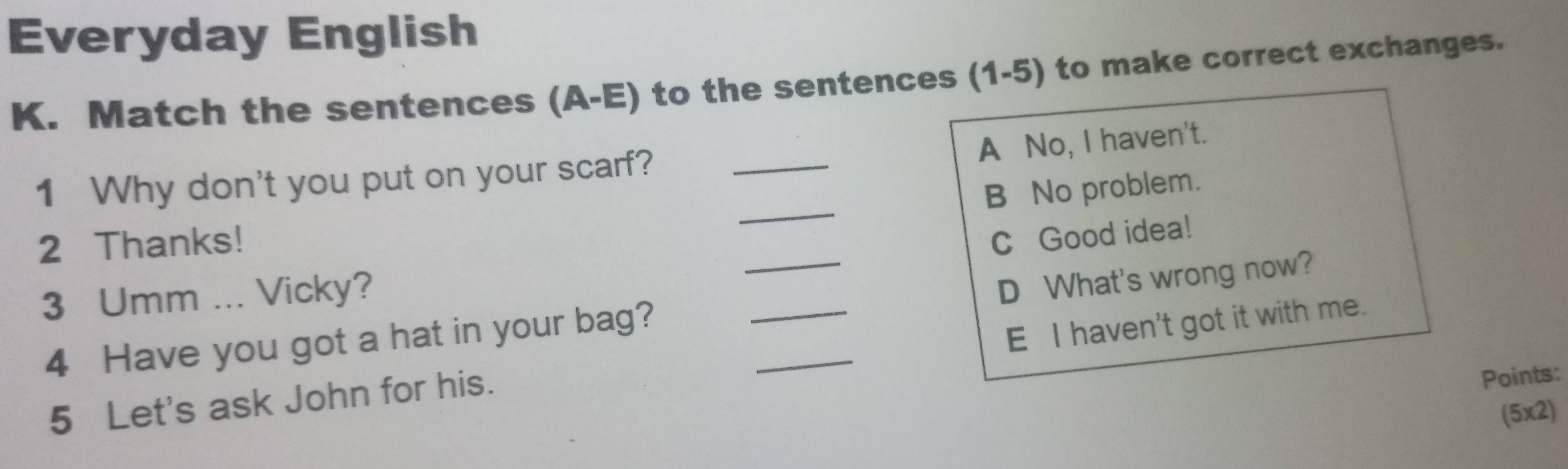 Everyday English
K. Match the sentences (A-E) to the sentences (1-5) to make correct exchanges.
A No, I haven't.
_
1 Why don't you put on your scarf?_
B No problem.
2 Thanks!
C Good idea!
3 Umm ... Vicky?
4 Have you got a hat in your bag? ___D What's wrong now?
E I haven't got it with me.
5 Let's ask John for his.
Points:
(5x2)