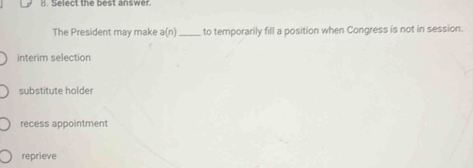 Select the best answer.
The President may make a(n) _to temporarily fill a position when Congress is not in session.
interim selection
substitute holder
recess appointment
reprieve