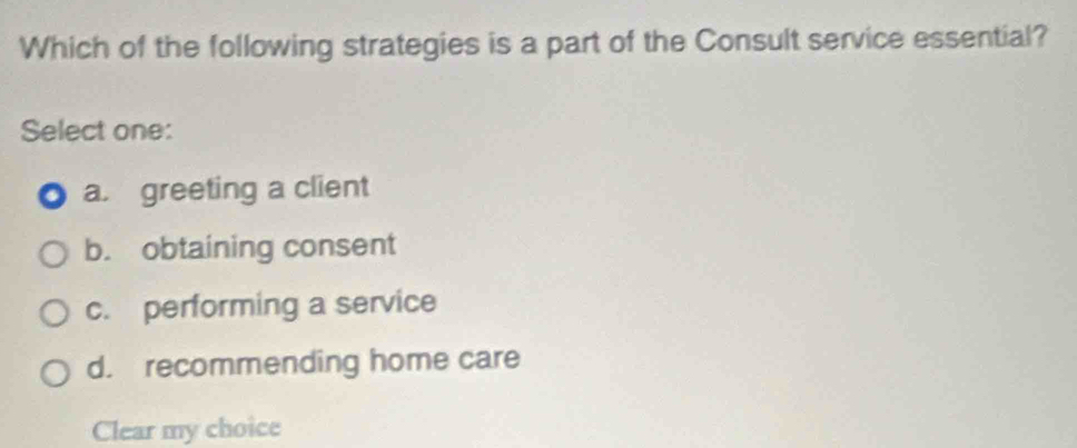 Which of the following strategies is a part of the Consult service essential?
Select one:
a. greeting a client
b. obtaining consent
c. performing a service
d. recommending home care
Clear my choice