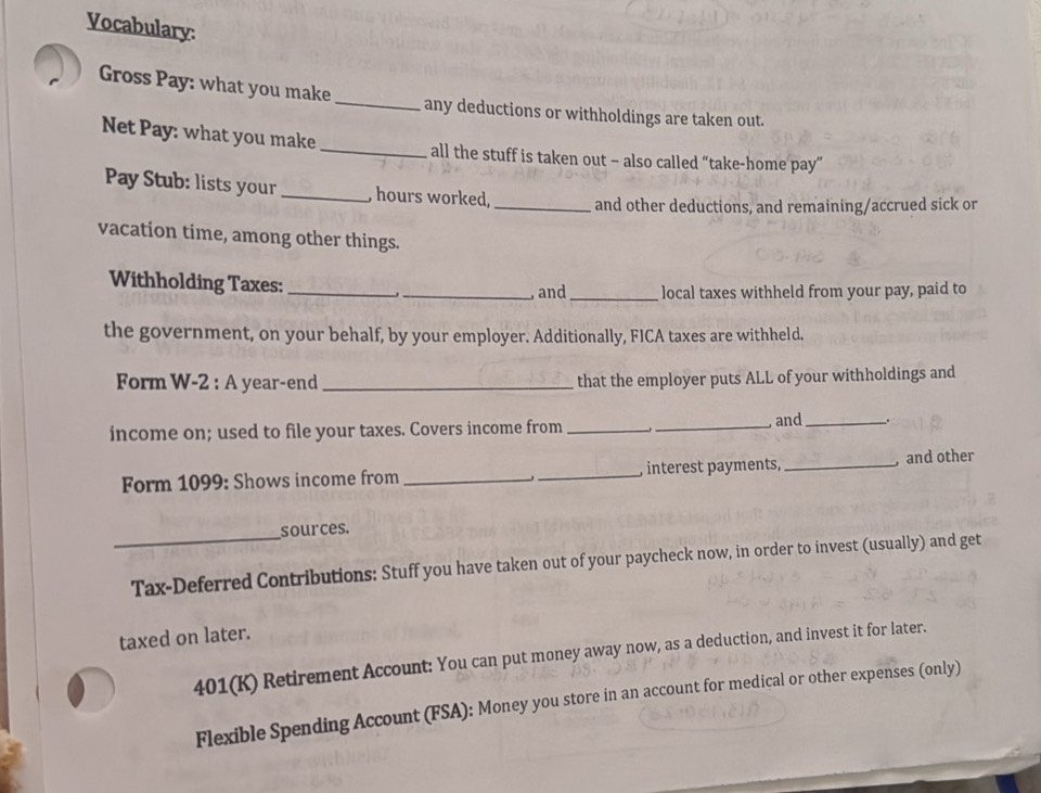 Vocabulary: 
Gross Pay: what you make_ any deductions or withholdings are taken out. 
Net Pay: what you make _all the stuff is taken out - also called “take-home pay” 
Pay Stub: lists your _, hours worked, _and other deductions, and remaining/accrued sick or 
vacation time, among other things. 
Withholding Taxes:_ 
_, and _local taxes withheld from your pay, paid to 
the government, on your behalf, by your employer. Additionally, FICA taxes are withheld. 
Form W-2 : A year-end _that the employer puts ALL of your withholdings and 
income on; used to file your taxes. Covers income from__ 
and_ 
Form 1099 : Shows income from __, interest payments, _, and other 
_sources. 
Tax-Deferred Contributions: Stuff you have taken out of your paycheck now, in order to invest (usually) and get 
taxed on later. 
401(K) Retirement Account: You can put money away now, as a deduction, and invest it for later. 
Flexible Spending Account (FSA): Money you store in an account for medical or other expenses (only)