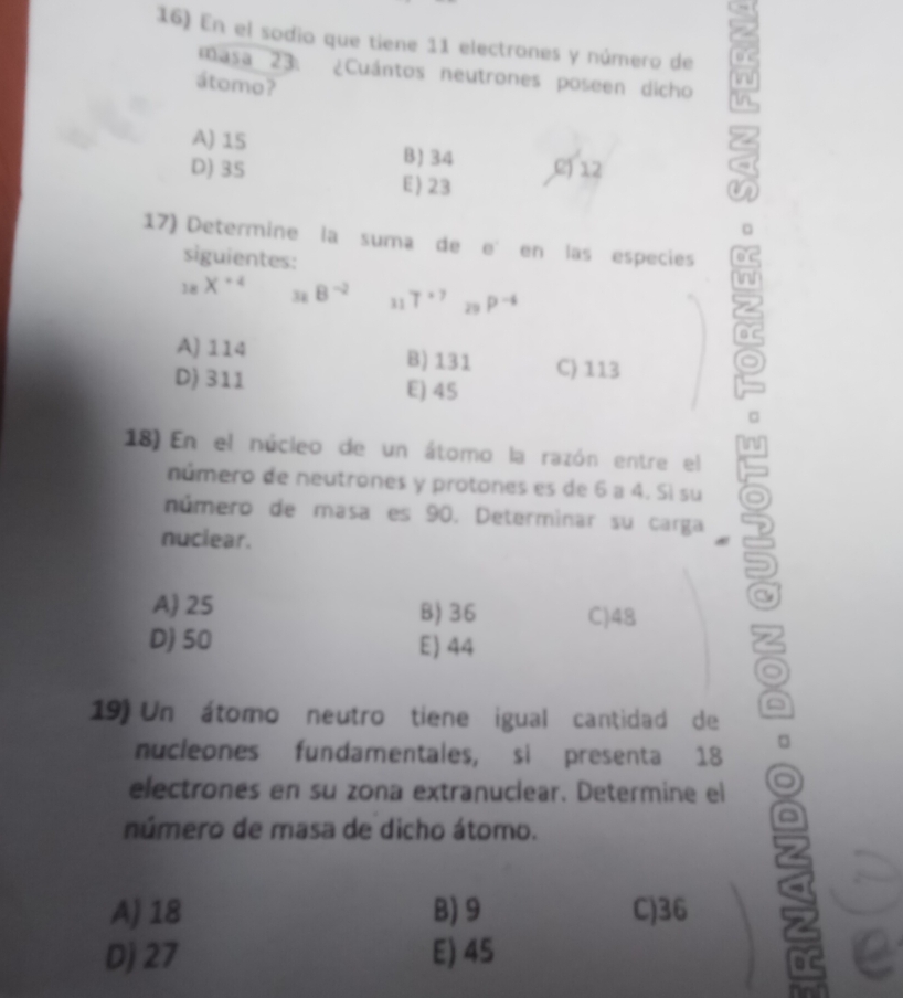 En el sodio que tiene 11 electrones y número de
masa 23. ¿Cuántos neutrones poseen dicho i
átomo?
in
A) 15 B) 34 C) 12
D) 3S E) 23
。
17) Determine la suma de e° en las especies
siguientes:
i
_18X^(+4) _32B^(-2) 11 T^(*7) 29 P^(-4)
A) 114 B) 131 C) 113
D) 311 E) 45
18) En el núcleo de un átomo la razón entre el
número de neutrones y protones es de 6 a 4. Sì su
número de masa es 90. Determinar su carga
nuclear.
A) 25 B) 36 C) 48
D) 50 E) 44
19) Un átomo neutro tiene igual cantidad de
nucleones fundamentales, si presenta 18 □
electrones en su zona extranuclear. Determine el
número de masa de dicho átomo.
A) 18 B) 9 C) 36
Dj 27 E) 45
0 C