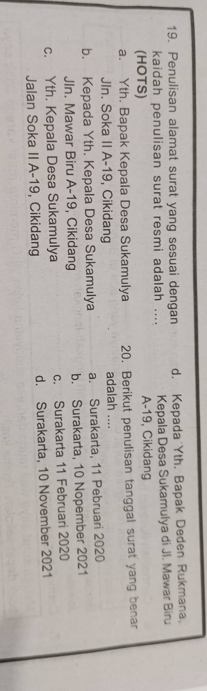 Penulisan alamat surat yang sesuai dengan d. Kepada Yth. Bapak Deden Rukmana,
kaidah penulisan surat resmi adalah .... Kepala Desa Sukamulya di Jl. Mawar Biru
(HOTS)
A-19, Cikidang
a. Yth. Bapak Kepala Desa Sukamulya
20. Berikut penulisan tanggal surat yang benar
JIn. Soka II A-19, Cikidang adalah ....
b. Kepada Yth. Kepala Desa Sukamulya a. Surakarta, 11 Pebruari 2020
JIn. Mawar Biru A-19, Cikidang b. Surakarta, 10 Nopember 2021
c. Yth. Kepala Desa Sukamulya c. Surakarta 11 Februari 2020
Jalan Soka II A-19, Cikidang d. Surakarta, 10 November 2021