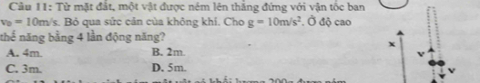 Cầu 11: Từ mặt đắt, một vật được ném lên thắng đứng với vận tốc ban
v_0=10m/s s. Bỏ qua sức cản của không khí. Cho g=10m/s^2. Ở độ cao
thế năng bằng 4 lần động năng?
A. 4m. B. 2m.
C. 3m. D. 5m.
V