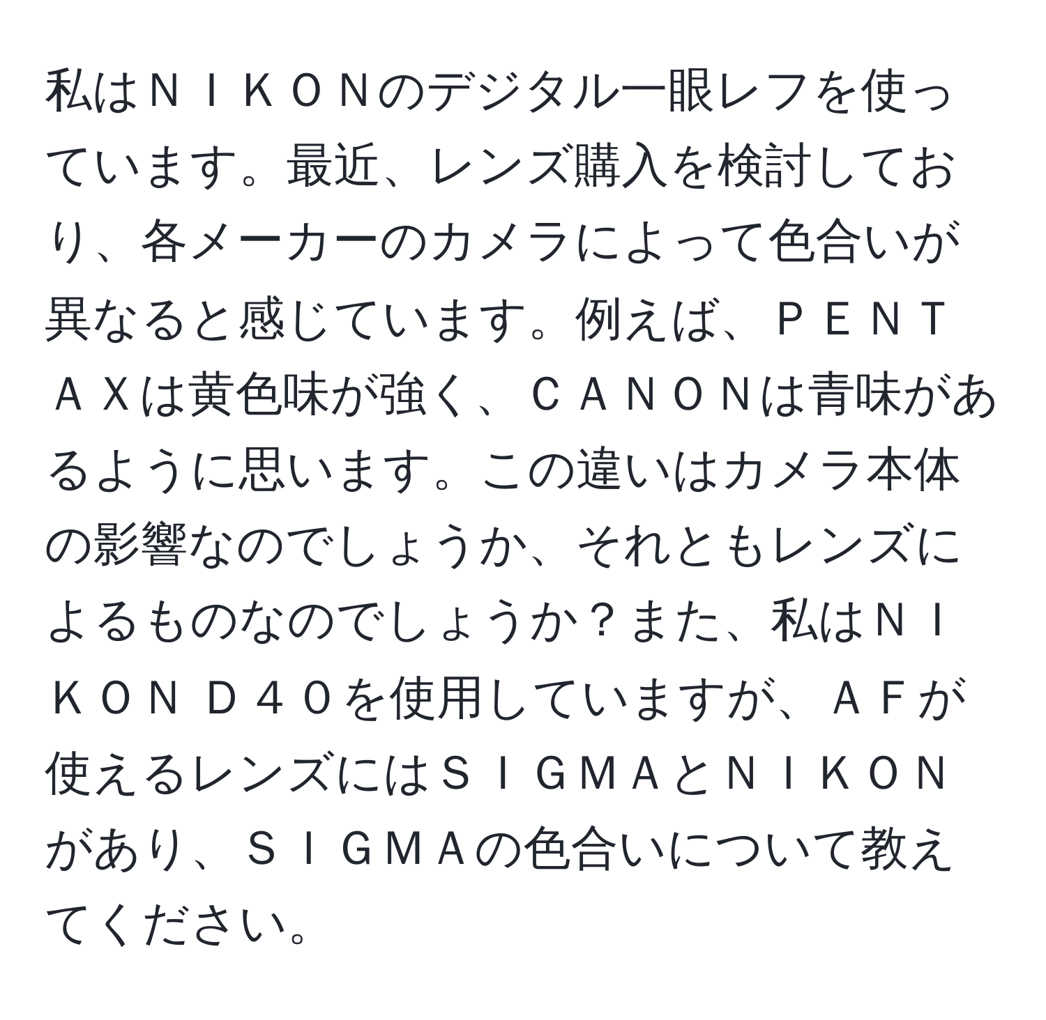 私はＮＩＫＯＮのデジタル一眼レフを使っています。最近、レンズ購入を検討しており、各メーカーのカメラによって色合いが異なると感じています。例えば、ＰＥＮＴＡＸは黄色味が強く、ＣＡＮＯＮは青味があるように思います。この違いはカメラ本体の影響なのでしょうか、それともレンズによるものなのでしょうか？また、私はＮＩＫＯＮ Ｄ４０を使用していますが、ＡＦが使えるレンズにはＳＩＧＭＡとＮＩＫＯＮがあり、ＳＩＧＭＡの色合いについて教えてください。