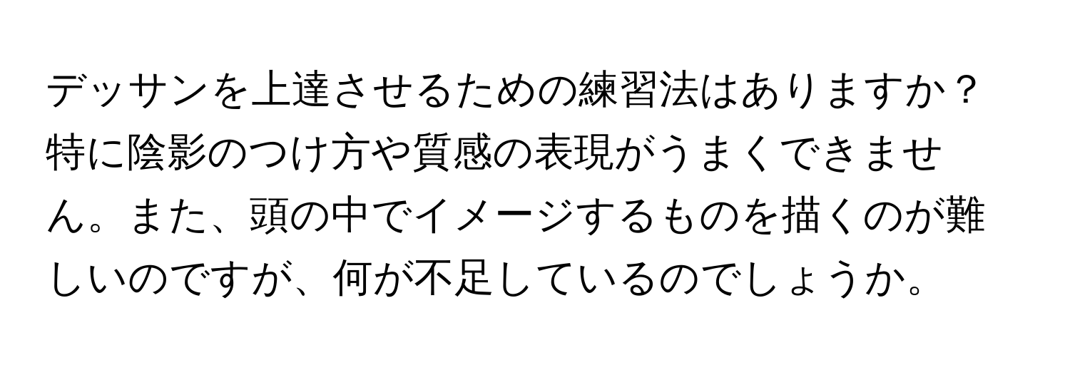 デッサンを上達させるための練習法はありますか？特に陰影のつけ方や質感の表現がうまくできません。また、頭の中でイメージするものを描くのが難しいのですが、何が不足しているのでしょうか。