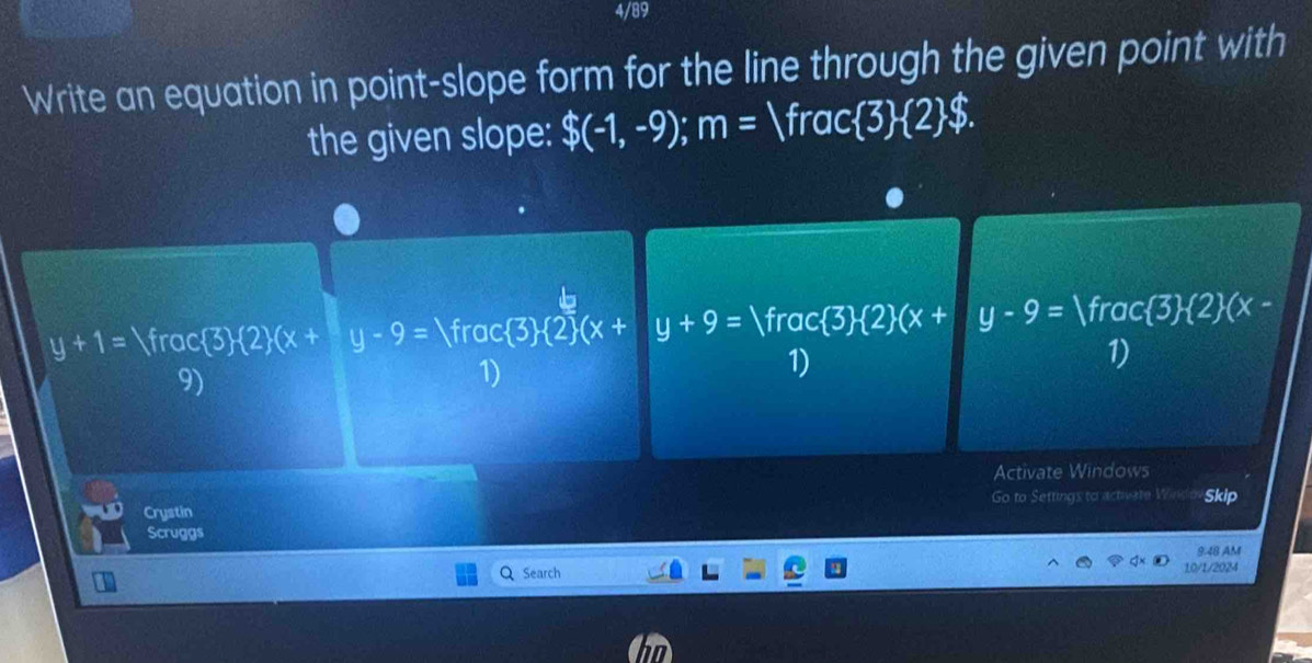 4/89 
Write an equation in point-slope form for the line through the given point with 
the given slope: $(-1,-9); m=Vrac 3  2 $.
y+1= Yrac  3  2 (x+y-9=Vrac 3  2 (x+y+9=Vrac 3 (2)(x+y-9= Vrac 3  2 (x-
1) 
9) 
1) 
1) 
Activate Windows 
Crystin Go to Settings to activate W Skip 
Scruggs 
9:48 AM 
Q Search 10/1/2024