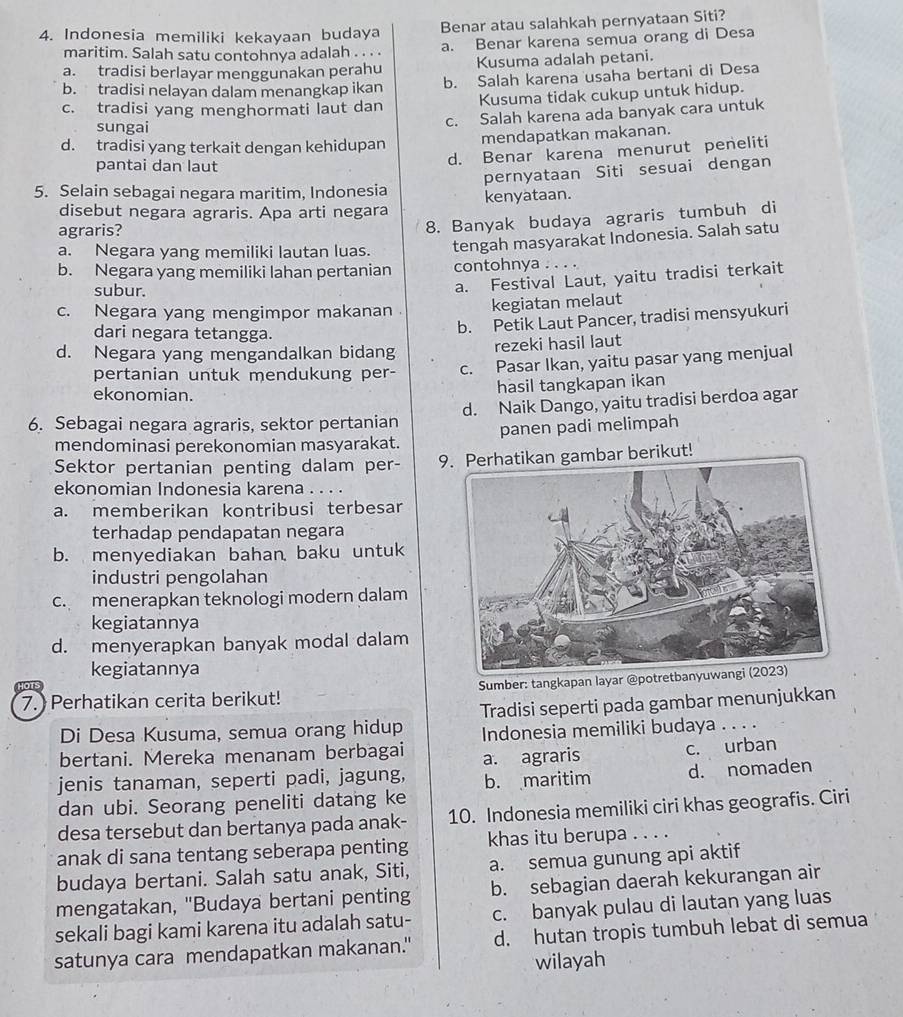 Indonesia memiliki kekayaan budaya Benar atau salahkah pernyataan Siti?
maritim. Salah satu contohnya adalah . . . . a. Benar karena semua orang di Desa
a. tradisi berlayar menggunakan perahu Kusuma adalah petani.
b. tradisi nelayan dalam menangkap ikan b. Salah karena usaha bertani di Desa
c. tradisi yang menghormati laut dan Kusuma tidak cukup untuk hidup.
sungai
c. Salah karena ada banyak cara untuk
d. tradisi yang terkait dengan kehidupan mendapatkan makanan.
pantai dan laut
d. Benar karena menurut peneliti
pernyataan Siti sesuai dengan
5. Selain sebagai negara maritim, Indonesia kenyataan.
disebut negara agraris. Apa arti negara
agraris?
8. Banyak budaya agraris tumbuh di
a. Negara yang memiliki lautan luas. tengah masyarakat Indonesia. Salah satu
b. Negara yang memiliki lahan pertanian contohnya . . . .
subur.
a. Festival Laut, yaitu tradisi terkait
c. Negara yang mengimpor makanan kegiatan melaut
dari negara tetangga.
b. Petik Laut Pancer, tradisi mensyukuri
d. Negara yang mengandalkan bidang rezeki hasil laut
pertanian untuk mendukung per- c. Pasar Ikan, yaitu pasar yang menjual
ekonomian.
hasil tangkapan ikan
6. Sebagai negara agraris, sektor pertanian d. Naik Dango, yaitu tradisi berdoa agar
mendominasi perekonomian masyarakat. panen padi melimpah
Sektor pertanian penting dalam per- an gambar berikut!
ekonomian Indonesia karena .
a. memberikan kontribusi terbesar
terhadap pendapatan negara
b. menyediakan bahan baku untuk
industri pengolahan
c. menerapkan teknologi modern dalam
kegiatannya
d. menyerapkan banyak modal dalam
kegiatannya
7. Perhatikan cerita berikut!  Sumber: tangkapan layar @potretbany
Di Desa Kusuma, semua orang hidup Tradisi seperti pada gambar menunjukkan
Indonesia memiliki budaya ....
bertani. Mereka menanam berbagai
jenis tanaman, seperti padi, jagung, a. agraris c. urban
b. maritim d. nomaden
dan ubi. Seorang peneliti datang ke
desa tersebut dan bertanya pada anak- 10. Indonesia memiliki ciri khas geografis. Ciri
anak di sana tentang seberapa penting khas itu berupa . . . .
budaya bertani. Salah satu anak, Siti, a. semua gunung api aktif
mengatakan, 'Budaya bertani penting b. sebagian daerah kekurangan air
sekali bagi kami karena itu adalah satu- c. banyak pulau di lautan yang luas
satunya cara mendapatkan makanan." d. hutan tropis tumbuh lebat di semua
wilayah