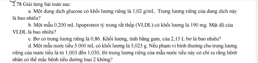 2.78 Giải từng bài toán sau: 
a. Một dung dịch glucose có khổi lượng riêng là 1,02 g/mL. Trọng lượng riêng của dung dịch này 
là bao nhiêu? 
b. Một mẫu 0,200 mL lipoprotein tỷ trọng rất thấp (VLDL) có khối lượng là 190 mg. Mật độ của 
VLDL là bao nhiêu? 
c. Bơ có trọng lượng riêng là 0,86. Khổi lượng, tính bằng gam, của 2,15 L bơ là bao nhiêu? 
d. Một mẫu nước tiểu 5.000 mL có khối lượng là 5,025 g. Nếu phạm vi bình thường cho trọng lượng 
riêng của nước tiểu là từ 1,003 đến 1,030, thì trọng lượng riêng của mẫu nước tiểu này có chỉ ra rằng bệnh 
nhân có thể mắc bệnh tiểu đường loại 2 không?