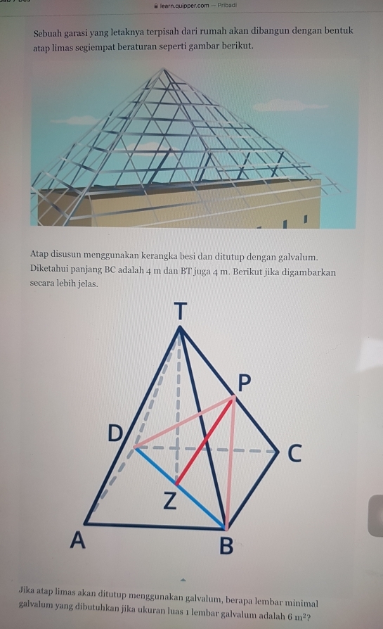 learn.quipper.com - Pribadi 
Sebuah garasi yang letaknya terpisah dari rumah akan dibangun dengan bentuk 
atap limas segiempat beraturan seperti gambar berikut. 
Atap disusun menggunakan kerangka besi dan ditutup dengan galvalum. 
Diketahui panjang BC adalah 4 m dan BT juga 4 m. Berikut jika digambarkan 
secara lebih jelas. 
Jika atap limas akan ditutup menggunakan galvalum, berapa lembar minimal 
galvalum yang dibutuhkan jika ukuran luas 1 lembar galvalum adalah 6m^2