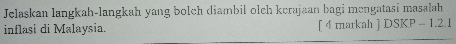 Jelaskan langkah-langkah yang boleh diambil oleh kerajaan bagi mengatasi masalah 
inflasi di Malaysia. [ 4 markah 1 DSKP-1.2.1