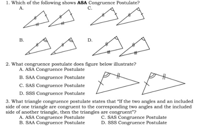 Which of the following shows ASA Congruence Postulate?
A.
c.
B
D
2. What congruence postulate does figure below illustrate?
A. ASA Congruence Postulate
B. SAA Congruence Postulate
C. SAS Congruence Postulate
D. SSS Congruence Postulate
3. What triangle congruence postulate states that “If the two angles and an included
side of one triangle are congruent to the corresponding two angles and the included
side of another triangle, then the triangles are congruent"?
A. ASA Congruence Postulate C. SAS Congruence Postulate
B. SAA Congruence Postulate D. SSS Congruence Postulate