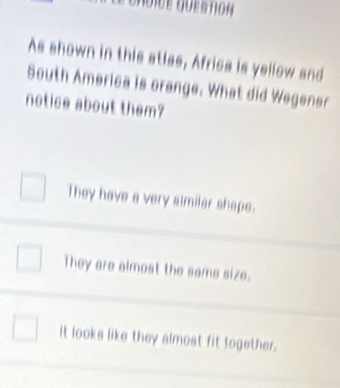 As shown in this atlas, Africs is yellow and
South America is orange. What did Wegener
notice about them?
They have a very almilar shape.
They are almost the same size.
It looks like they almost fit together.