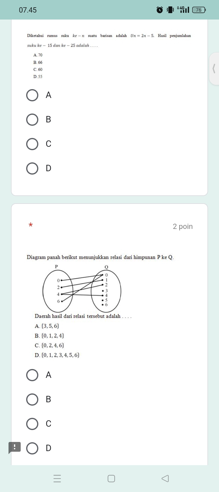 07.45 76
Diketahui rumus suku ke-n suatu barisan adalah Un=2n-5 Hasil penjumlahan
suku ke-15danke-25 adalah . . . .
A. 70
B. 66
C. 60
D. 55
A
B
C
D
*
2 poin
Diagram panah berikut menunjukkan relasi dari himpunan P ke Q.
Daerah hasil dari relasi tersebut adalah . . . .
A.  3,5,6
B.  0,1,2,4
C.  0,2,4,6
D.  0,1,2,3,4,5,6
A
B
C
! D