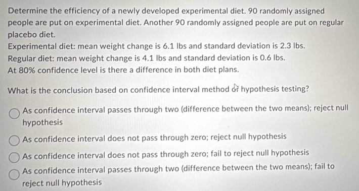 Determine the efficiency of a newly developed experimental diet. 90 randomly assigned
people are put on experimental diet. Another 90 randomly assigned people are put on regular
placebo diet.
Experimental diet: mean weight change is 6.1 lbs and standard deviation is 2.3 lbs.
Regular diet: mean weight change is 4.1 lbs and standard deviation is 0.6 lbs.
At 80% confidence level is there a difference in both diet plans.
What is the conclusion based on confidence interval method of hypothesis testing?
As confidence interval passes through two (difference between the two means); reject null
hypothesis
As confidence interval does not pass through zero; reject null hypothesis
As confidence interval does not pass through zero; fail to reject null hypothesis
As confidence interval passes through two (difference between the two means); fail to
reject null hypothesis