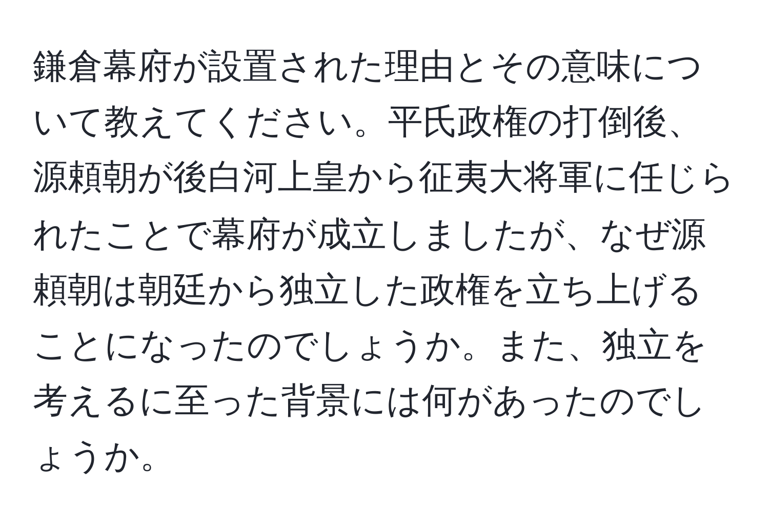 鎌倉幕府が設置された理由とその意味について教えてください。平氏政権の打倒後、源頼朝が後白河上皇から征夷大将軍に任じられたことで幕府が成立しましたが、なぜ源頼朝は朝廷から独立した政権を立ち上げることになったのでしょうか。また、独立を考えるに至った背景には何があったのでしょうか。