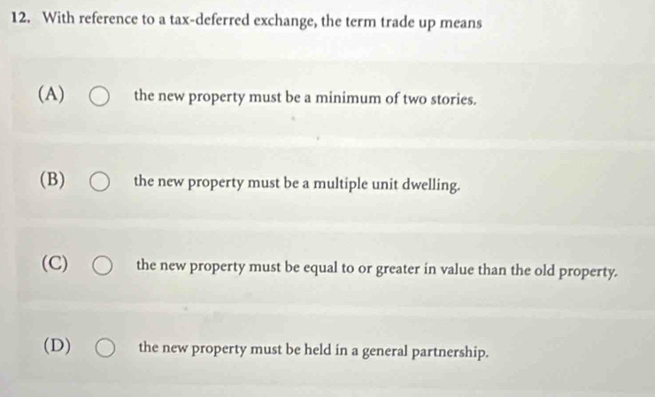 With reference to a tax-deferred exchange, the term trade up means
(A) the new property must be a minimum of two stories.
(B) the new property must be a multiple unit dwelling.
(C) the new property must be equal to or greater in value than the old property.
(D) the new property must be held in a general partnership.