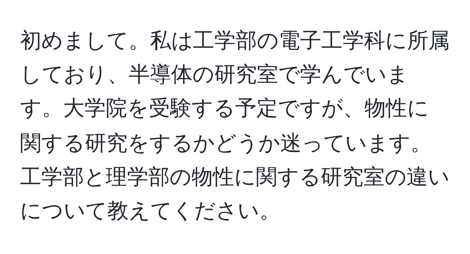 初めまして。私は工学部の電子工学科に所属しており、半導体の研究室で学んでいます。大学院を受験する予定ですが、物性に関する研究をするかどうか迷っています。工学部と理学部の物性に関する研究室の違いについて教えてください。
