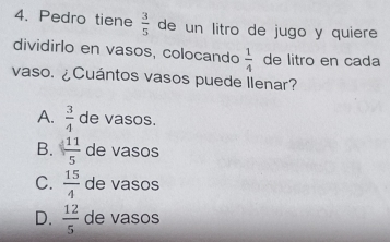 Pedro tiene  3/5  de un litro de jugo y quiere
dividirlo en vasos, colocando  1/4  de litro en cada
vaso. ¿Cuántos vasos puede Ilenar?
A.  3/4  de vasos.
B.  11/5  de vasos
C.  15/4  de vasos
D.  12/5  de vasos