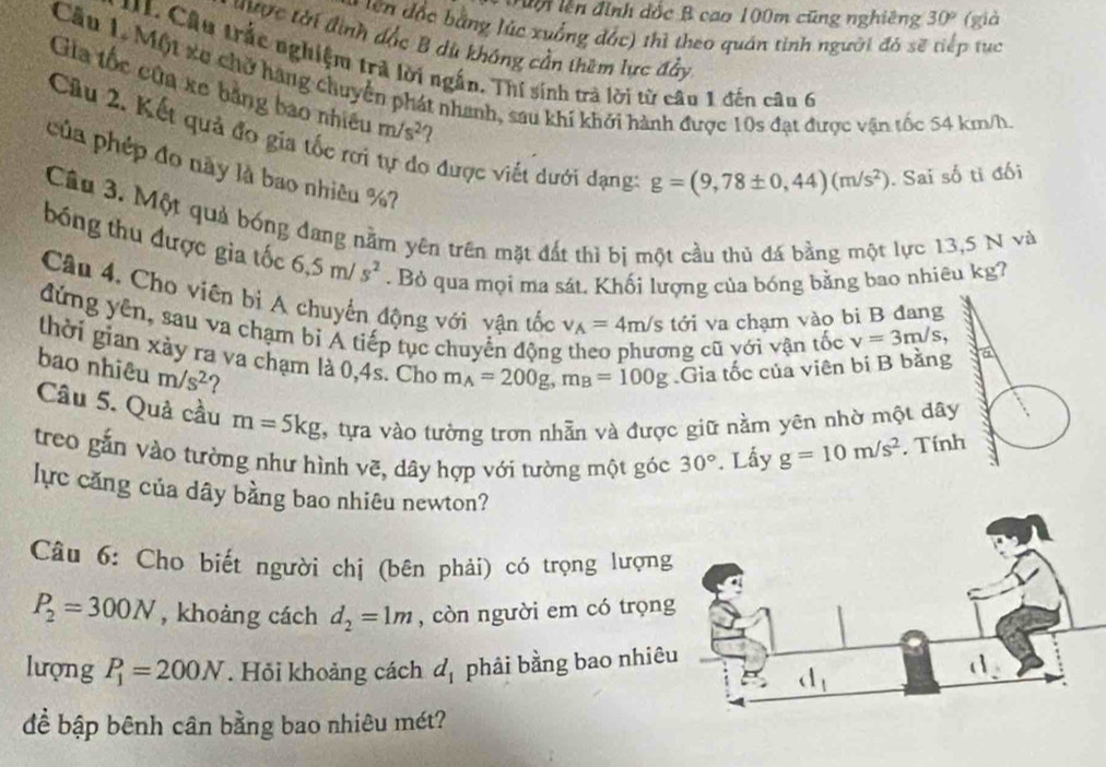 Tộ lên đình đốc B cao 100m cũng nghiêng 30° (già
tên độc bằng lúc xuống đác) thì theo quán tinh người đó sẽ tiếp tục
được tời đình đắc B dù không cần thêm lực đảy
U  L Câu trắc nghiệm trả lời ngắn. Thí sinh trà lời từ câu 1 đến câu 6
Cầu 1. Một xe chở hàng chuyển phát nhanh, sau khí khởi hành được 10s đạt được vận tốc 54 km/h.
Gia tốc cứa xe bằng bao nhiều m/s^2 ?
Câu 2. Kết quả đo gia tốc rơi o được viết dưới dạng:
pủa phép đo này là bao nhiêu %?
g=(9,78± 0,44)(m/s^2). Sai số tỉ đối
Câu 3. Một quả bóng đang nằm yên trên mặt đất thì bị một cầu thủ đá bằng một lực 13,5 N và
bóng thu được gia tốc 6.5m/s^2. Bỏ qua mọi ma sát. Khối lượng của bóng bằng bao nhiêu kg7
Cầu 4. Cho viên bì A chuyển động với vân tốc v_A=4m/s tới va chạm vào bi B đang
đứng yên, sau va chạm bị A tiếp tục chuyển động ng cũ với vận tốc v=3m/s,
thời gian xảy ra va chạm là 0,4s. Cho m_A=200g,m_B=100g.Gia tốc của viên bi B bằng a
bao nhiêu m/s^2 2
Câu 5. Quả cầu m=5kg , tựa vào tường trơn nhẫn và được giữ nằm yên nhờ một dây
treo gắn vào tường như hình vẽ, dây hợp với tường một góc 30°. Lấy g=10m/s^2. Tính
lực căng của dây bằng bao nhiêu newton?
Câu 6: Cho biết người chị (bên phải) có trọng lượng
P_2=300N , khoàng cách d_2=1m , còn người em có trọn
lượng P_1=200N. Hỏi khoảng cách d_1 phải bằng bao nhiê
để bập bênh cân bằng bao nhiêu mét?