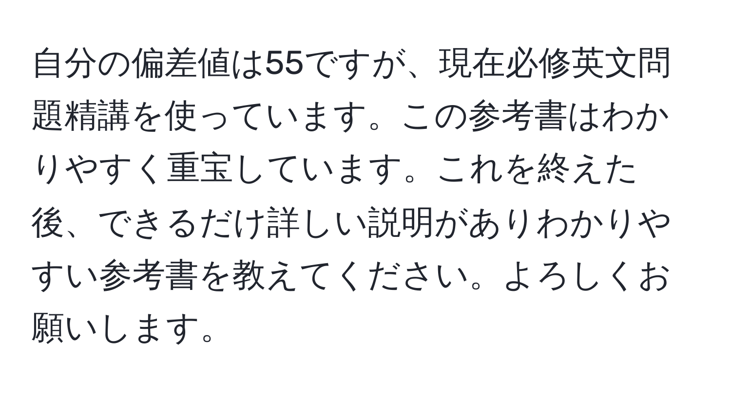 自分の偏差値は55ですが、現在必修英文問題精講を使っています。この参考書はわかりやすく重宝しています。これを終えた後、できるだけ詳しい説明がありわかりやすい参考書を教えてください。よろしくお願いします。