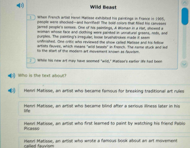 Wild Beast
When French artist Henri Matisse exhibited his paintings in France in 1905,
people were shocked—and horrified! The bold colors that filled his canvases
jarred people's senses. One of his paintings, A Woman in a Hat, showed a
woman whose face and clothing were painted in unnatural greens, reds, and
purples. The painting's irregular, loose brushstrokes made it seem
unfinished. One critic who reviewed the show called Matisse and his fellow
artists fauves, which means "wild beasts" in French. The name stuck and led
to the start of the modern art movement known as fauvism.
2 While his new art may have seemed "wild," Matisse's earlier life had been
Who is the text about?
) Henri Matisse, an artist who became famous for breaking traditional art rules
Henri Matisse, an artist who became blind after a serious illness later in his
life
Henri Matisse, an artist who first learned to paint by watching his friend Pablo
Picasso
Henri Matisse, an artist who wrote a famous book about an art movement
called fauvism