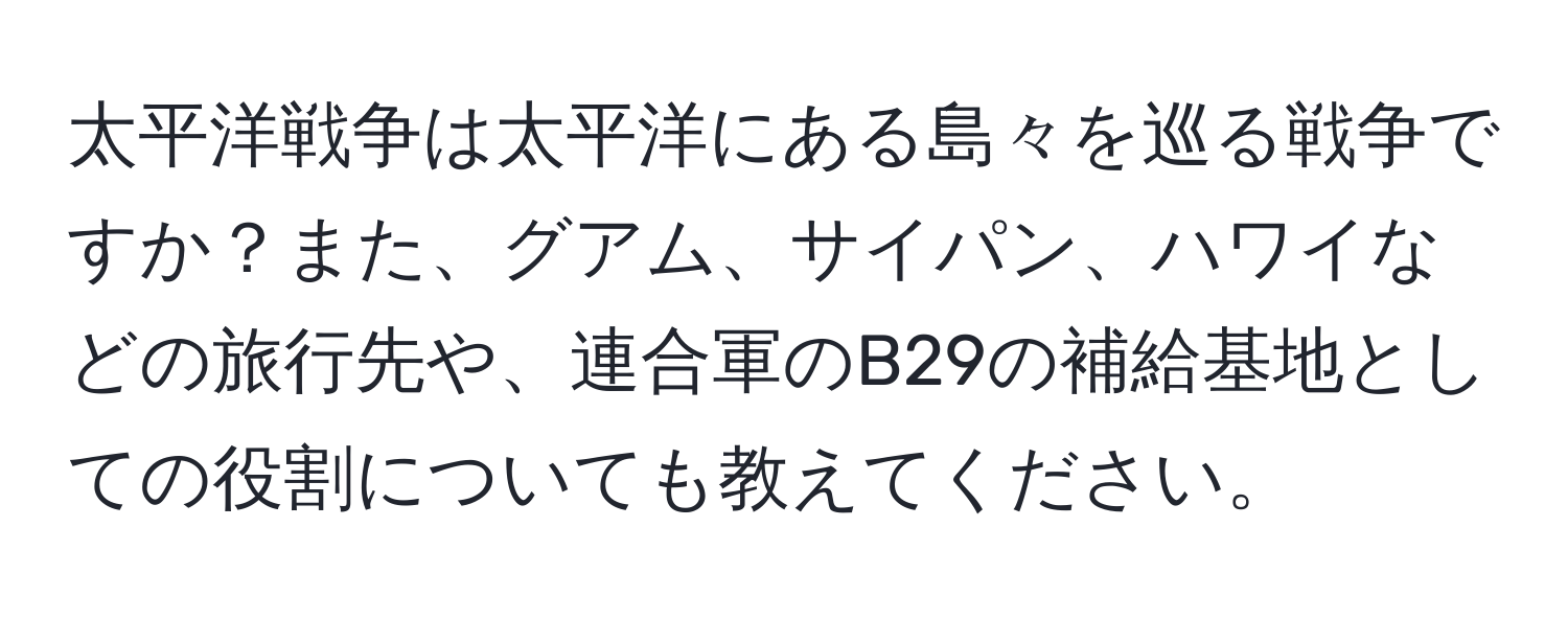 太平洋戦争は太平洋にある島々を巡る戦争ですか？また、グアム、サイパン、ハワイなどの旅行先や、連合軍のB29の補給基地としての役割についても教えてください。