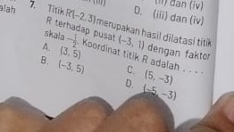 đan (iv)
D. (iii) dan (iv)
alah 7. Titik R(-2,3) merupakan hasil dilatasi titik (-3,1)
R terhadap pusat
skala - 1/2 
dengan faktor
A. (3,5) Koordinat titik R adalah C. (5,-3)
B. (-3,5) D. (-5,-3)