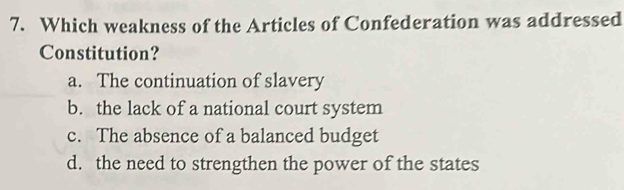 Which weakness of the Articles of Confederation was addressed
Constitution?
a. The continuation of slavery
b. the lack of a national court system
c. The absence of a balanced budget
d. the need to strengthen the power of the states